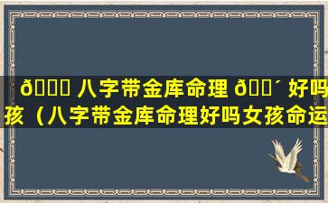🐕 八字带金库命理 🐴 好吗女孩（八字带金库命理好吗女孩命运）